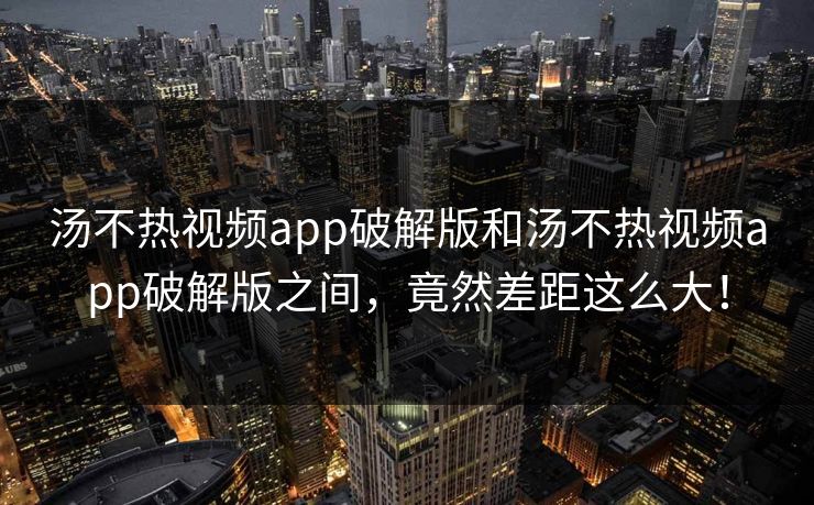 汤不热视频app破解版和汤不热视频app破解版之间，竟然差距这么大！
