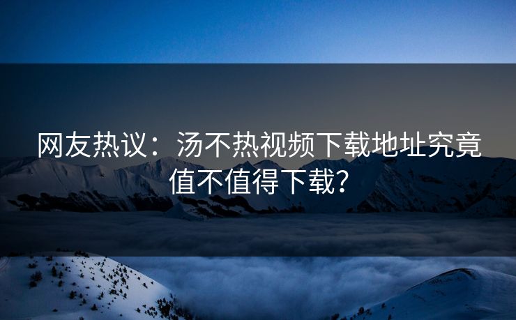 网友热议：汤不热视频下载地址究竟值不值得下载？