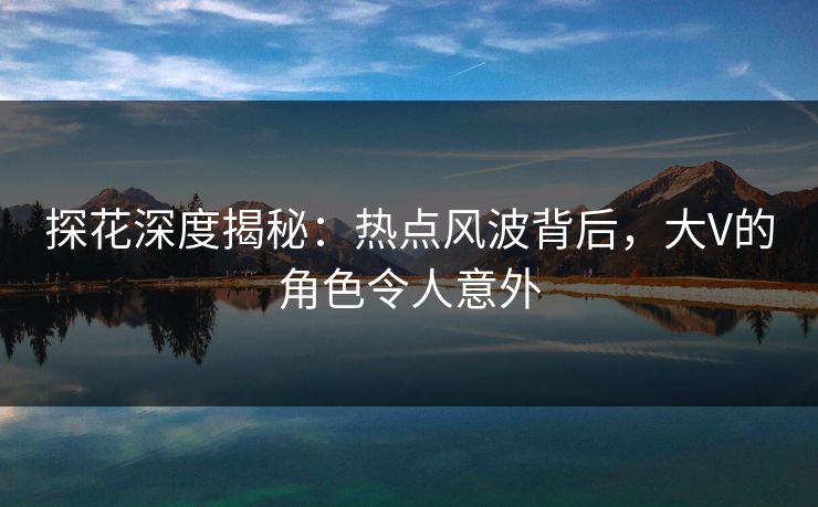 探花深度揭秘：热点风波背后，大V的角色令人意外