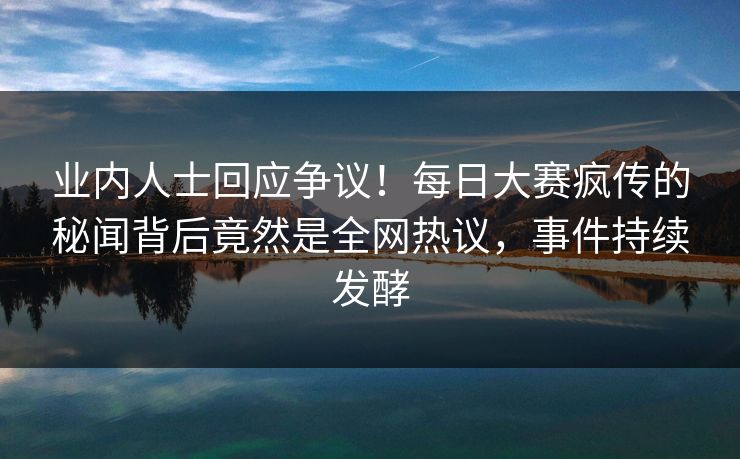 业内人士回应争议！每日大赛疯传的秘闻背后竟然是全网热议，事件持续发酵
