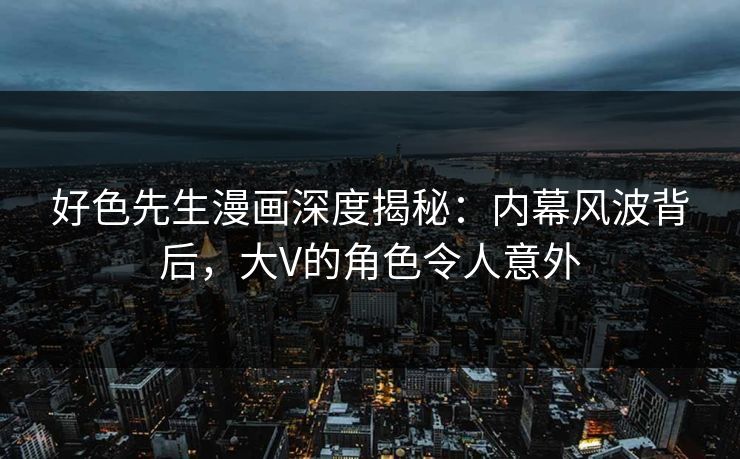好色先生漫画深度揭秘：内幕风波背后，大V的角色令人意外