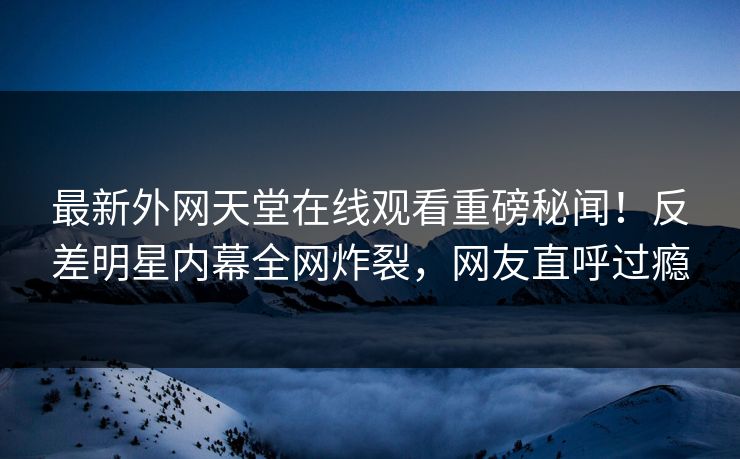 最新外网天堂在线观看重磅秘闻！反差明星内幕全网炸裂，网友直呼过瘾