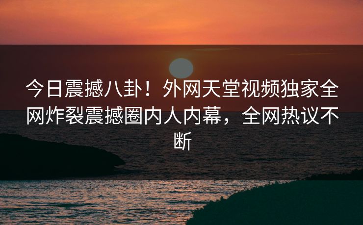 今日震撼八卦！外网天堂视频独家全网炸裂震撼圈内人内幕，全网热议不断
