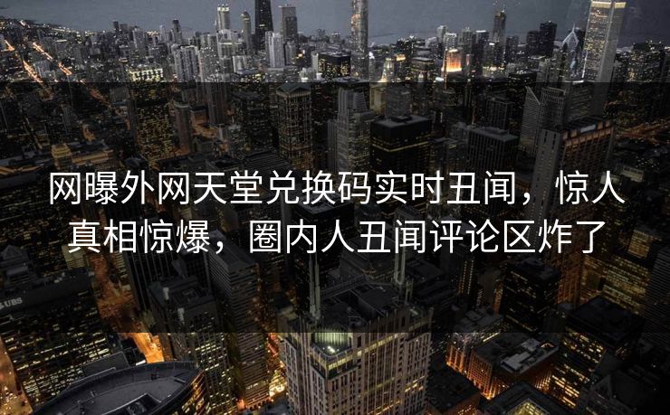 网曝外网天堂兑换码实时丑闻，惊人真相惊爆，圈内人丑闻评论区炸了