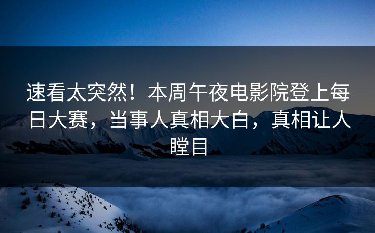 速看太突然！本周午夜电影院登上每日大赛，当事人真相大白，真相让人瞠目