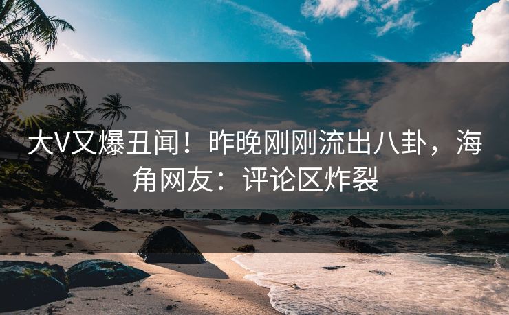 大V又爆丑闻！昨晚刚刚流出八卦，海角网友：评论区炸裂