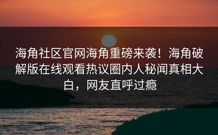 海角社区官网海角重磅来袭！海角破解版在线观看热议圈内人秘闻真相大白，网友直呼过瘾