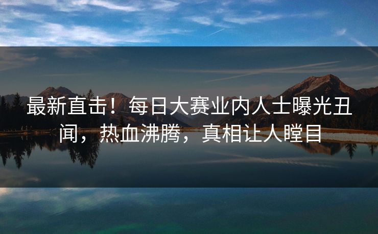 最新直击！每日大赛业内人士曝光丑闻，热血沸腾，真相让人瞠目