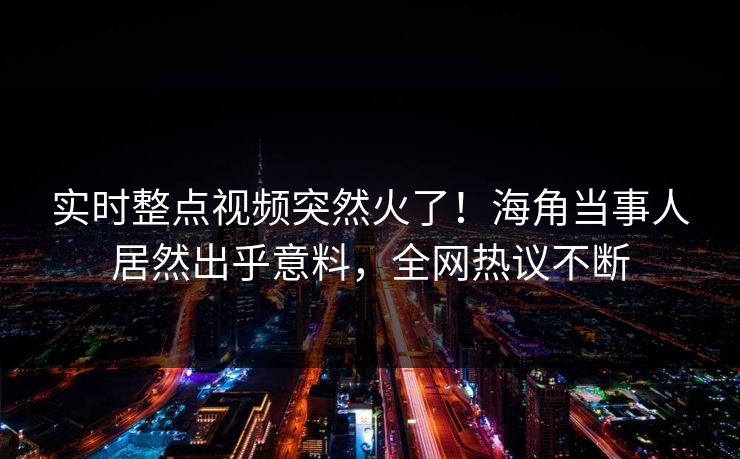 实时整点视频突然火了！海角当事人居然出乎意料，全网热议不断