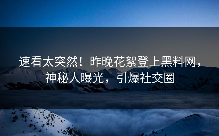 速看太突然！昨晚花絮登上黑料网，神秘人曝光，引爆社交圈