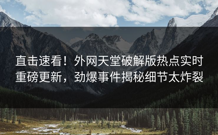直击速看！外网天堂破解版热点实时重磅更新，劲爆事件揭秘细节太炸裂