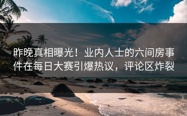 昨晚真相曝光！业内人士的六间房事件在每日大赛引爆热议，评论区炸裂
