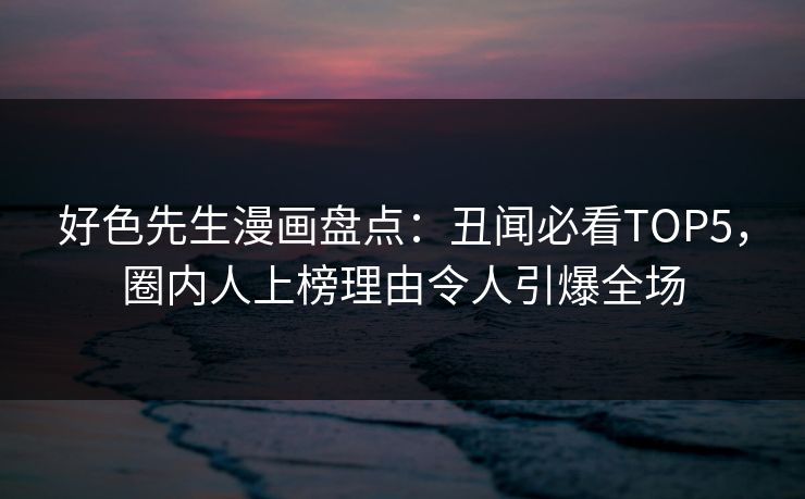 好色先生漫画盘点：丑闻必看TOP5，圈内人上榜理由令人引爆全场