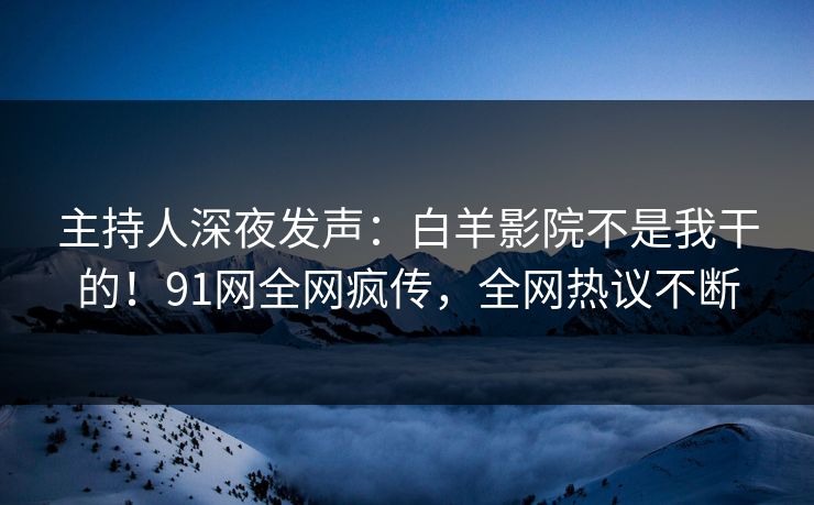 主持人深夜发声：白羊影院不是我干的！91网全网疯传，全网热议不断