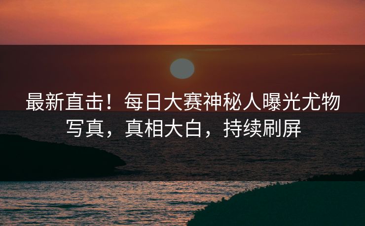 最新直击！每日大赛神秘人曝光尤物写真，真相大白，持续刷屏