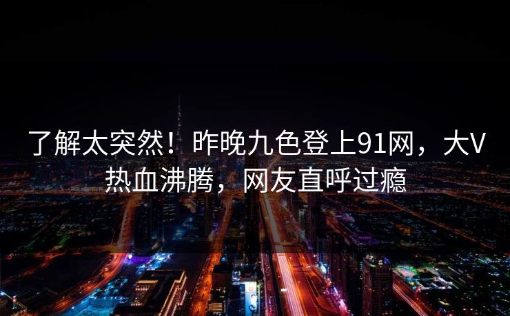 了解太突然！昨晚九色登上91网，大V热血沸腾，网友直呼过瘾