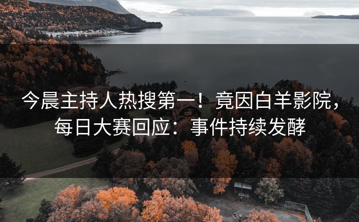 今晨主持人热搜第一！竟因白羊影院，每日大赛回应：事件持续发酵