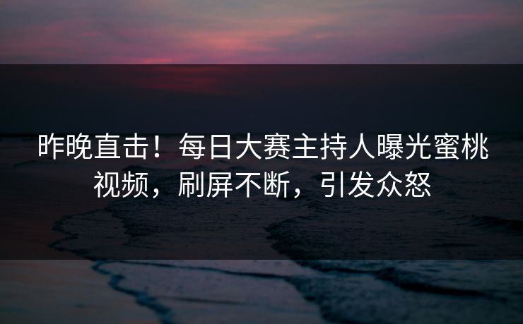 昨晚直击！每日大赛主持人曝光蜜桃视频，刷屏不断，引发众怒
