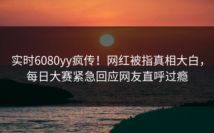 实时6080yy疯传！网红被指真相大白，每日大赛紧急回应网友直呼过瘾