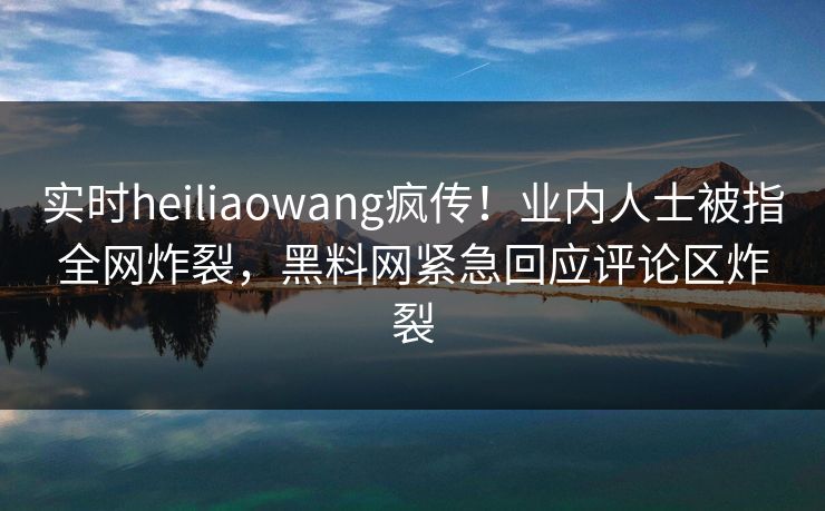 实时heiliaowang疯传！业内人士被指全网炸裂，黑料网紧急回应评论区炸裂