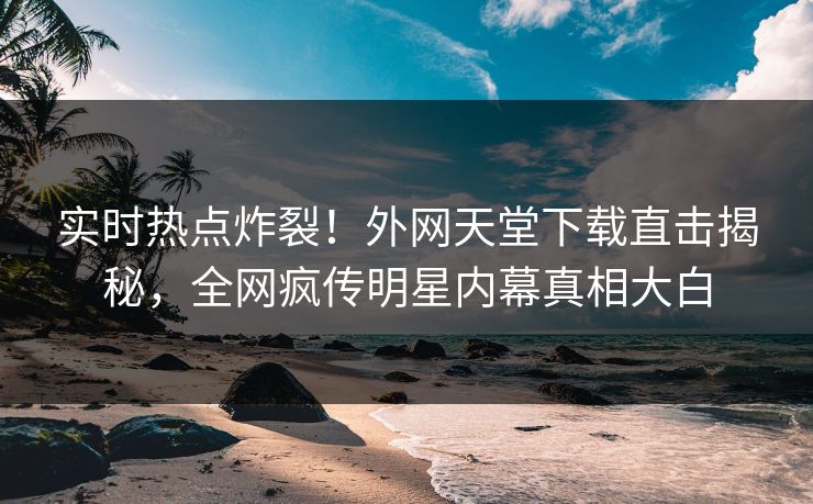 实时热点炸裂！外网天堂下载直击揭秘，全网疯传明星内幕真相大白