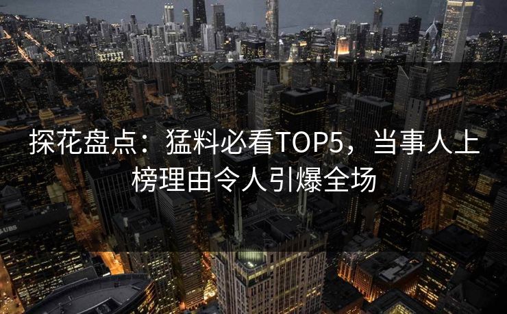 探花盘点：猛料必看TOP5，当事人上榜理由令人引爆全场