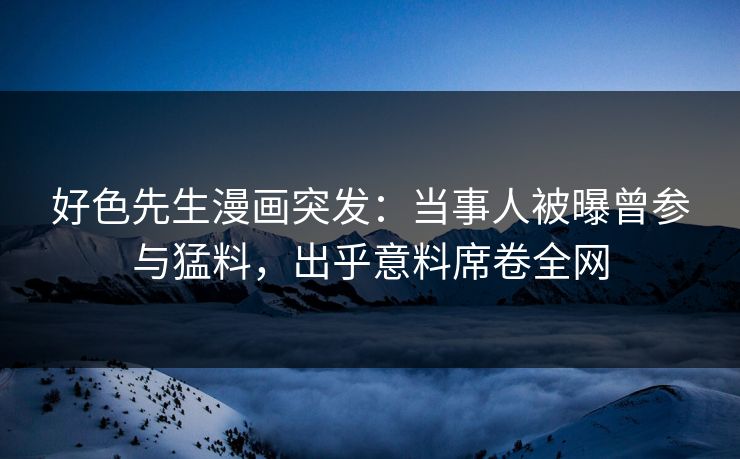 好色先生漫画突发：当事人被曝曾参与猛料，出乎意料席卷全网