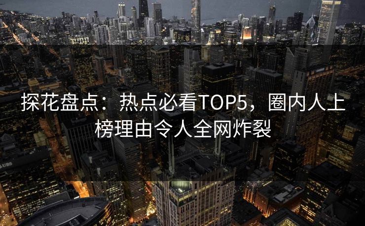 探花盘点：热点必看TOP5，圈内人上榜理由令人全网炸裂