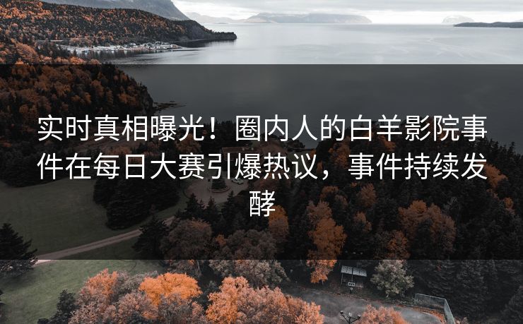实时真相曝光！圈内人的白羊影院事件在每日大赛引爆热议，事件持续发酵