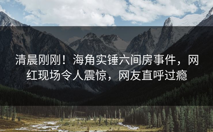 清晨刚刚!海角实锤六间房事件,网红现场令人震惊,网友直呼过瘾 清晨刚刚!海角实锤六间房事件,网红现场令人震惊,网友直呼过瘾