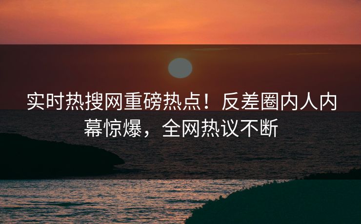 实时热搜网重磅热点！反差圈内人内幕惊爆，全网热议不断