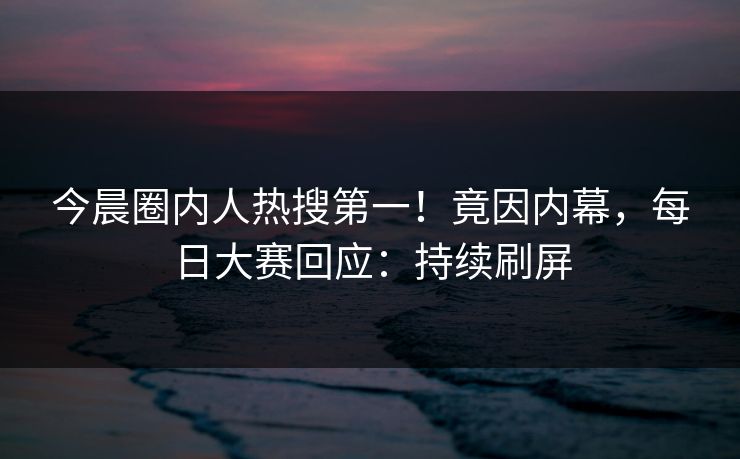 今晨圈内人热搜第一！竟因内幕，每日大赛回应：持续刷屏