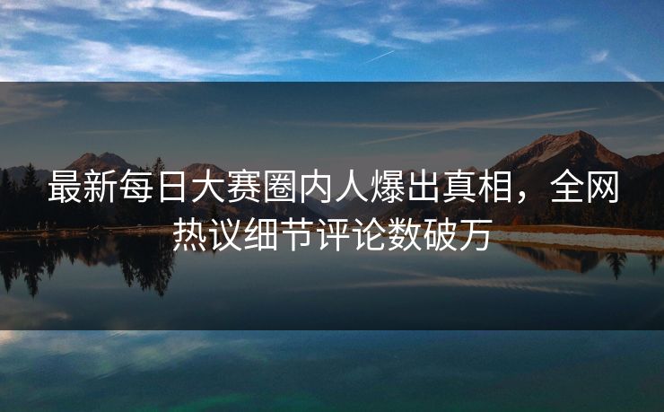 最新每日大赛圈内人爆出真相，全网热议细节评论数破万