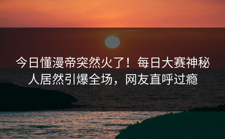 今日懂漫帝突然火了！每日大赛神秘人居然引爆全场，网友直呼过瘾