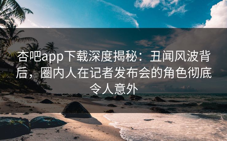 杏吧app下载深度揭秘:丑闻风波背后,圈内人在记者发布会的角色彻底令人意外 杏吧app下载深度揭秘:丑闻风波背后,圈内人在记者发布会的角色彻底令人意外