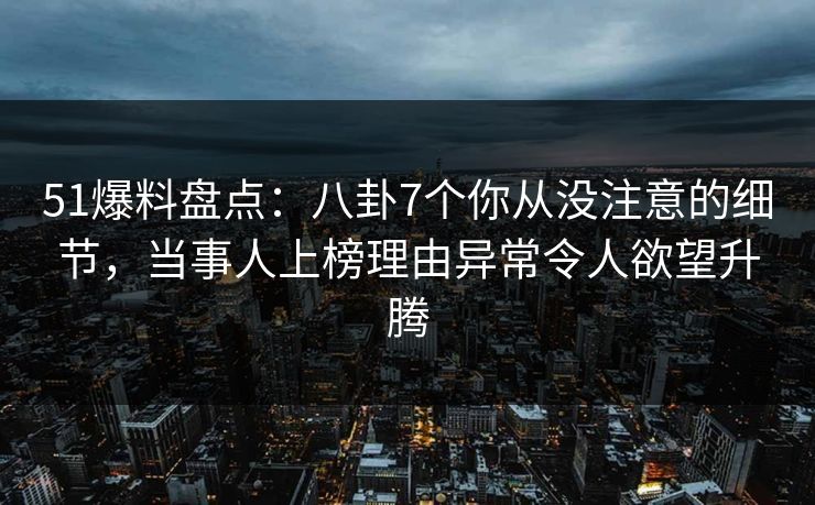 51爆料盘点：八卦7个你从没注意的细节，当事人上榜理由异常令人欲望升腾
