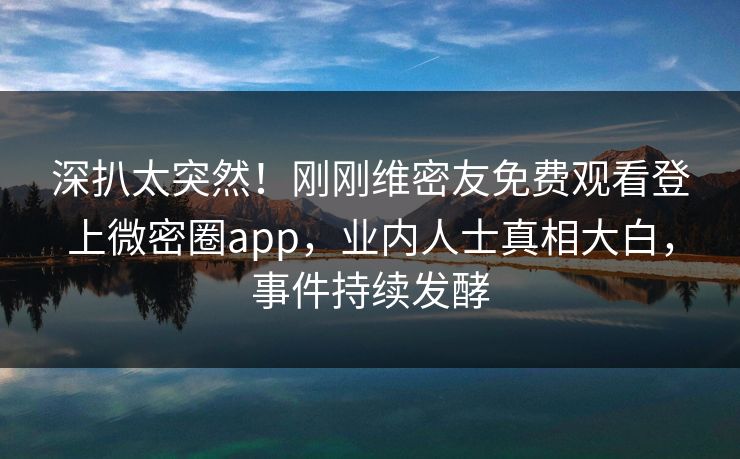 深扒太突然！刚刚维密友免费观看登上微密圈app，业内人士真相大白，事件持续发酵