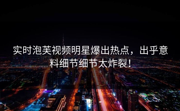 实时泡芙视频明星爆出热点，出乎意料细节细节太炸裂！