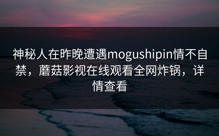 神秘人在昨晚遭遇mogushipin情不自禁，蘑菇影视在线观看全网炸锅，详情查看