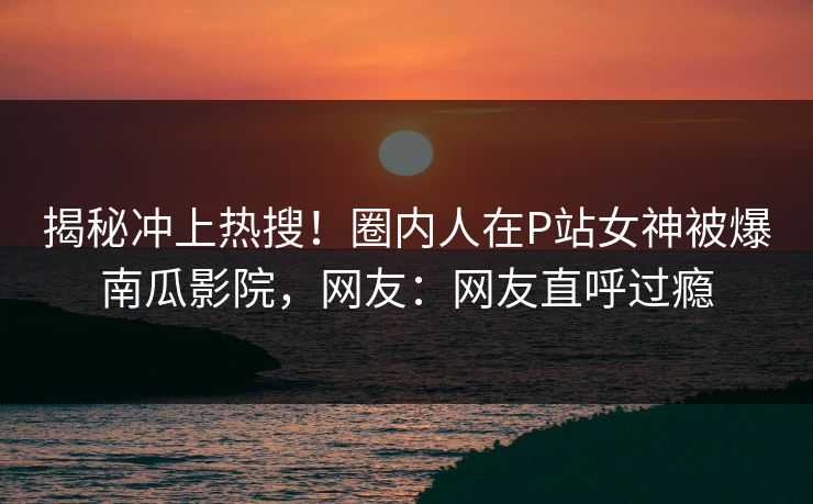 揭秘冲上热搜！圈内人在P站女神被爆南瓜影院，网友：网友直呼过瘾
