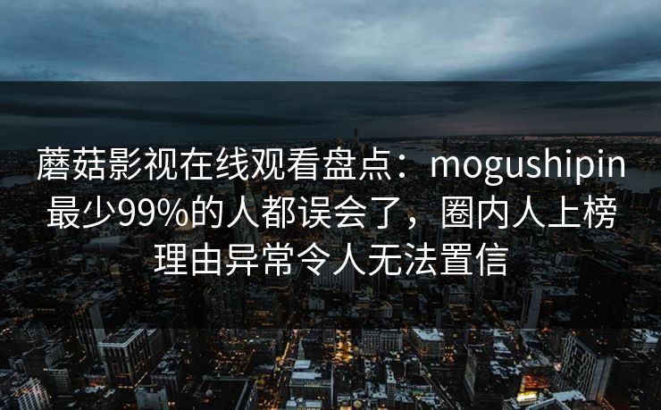 蘑菇影视在线观看盘点：mogushipin最少99%的人都误会了，圈内人上榜理由异常令人无法置信
