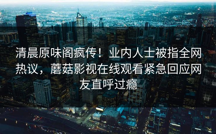 清晨原味阁疯传！业内人士被指全网热议，蘑菇影视在线观看紧急回应网友直呼过瘾