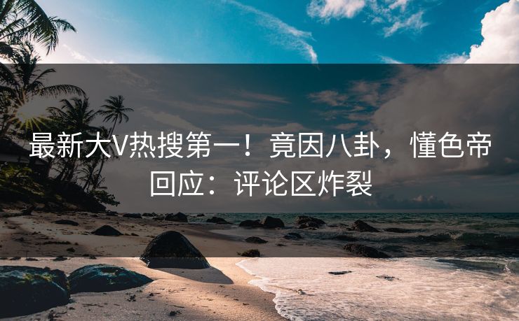 最新大V热搜第一!竟因八卦,懂色帝回应:评论区炸裂 最新大V热搜第一!竟因八卦,懂色帝回应:评论区炸裂