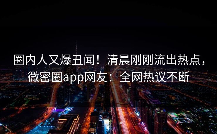 圈内人又爆丑闻!清晨刚刚流出热点,微密圈app网友:全网热议不断 圈内人又爆丑闻!清晨刚刚流出热点,微密圈app网友:全网热议不断
