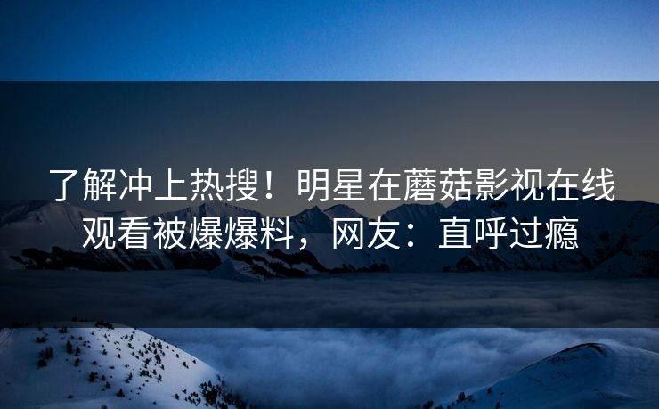 了解冲上热搜!明星在蘑菇影视在线观看被爆爆料,网友:直呼过瘾 了解冲上热搜!明星在蘑菇影视在线观看被爆爆料,网友:直呼过瘾