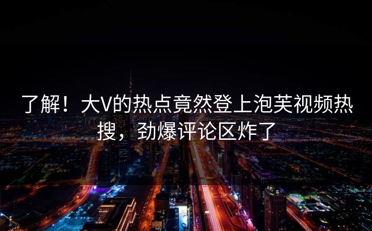 了解!大V的热点竟然登上泡芙视频热搜,劲爆评论区炸了 了解!大V的热点竟然登上泡芙视频热搜,劲爆评论区炸了