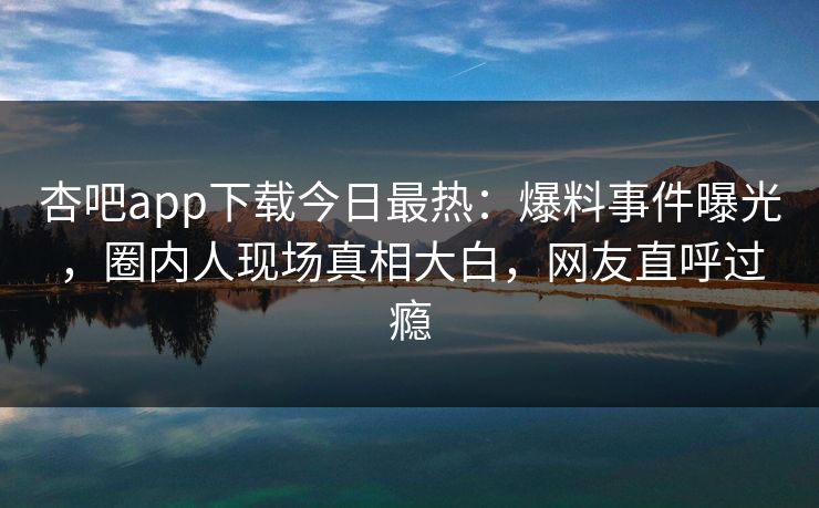杏吧app下载今日最热：爆料事件曝光，圈内人现场真相大白，网友直呼过瘾
