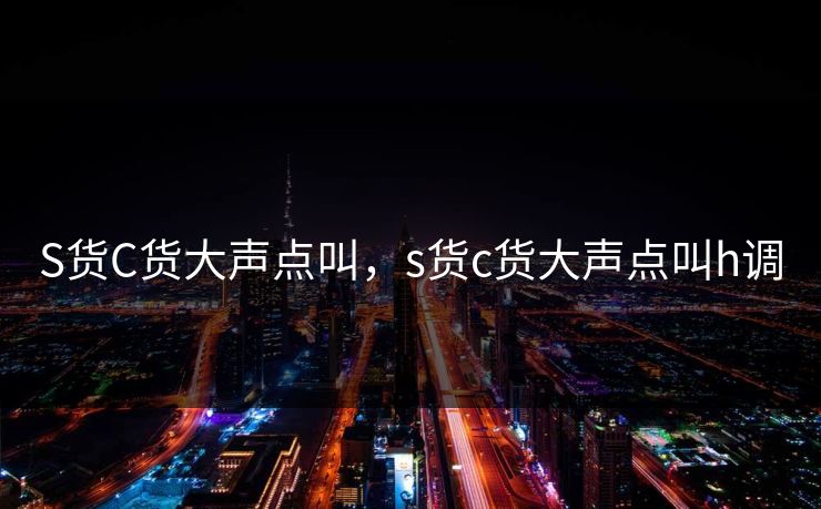 S货C货大声点叫,s货c货大声点叫h调 S货C货大声点叫,s货c货大声点叫h调