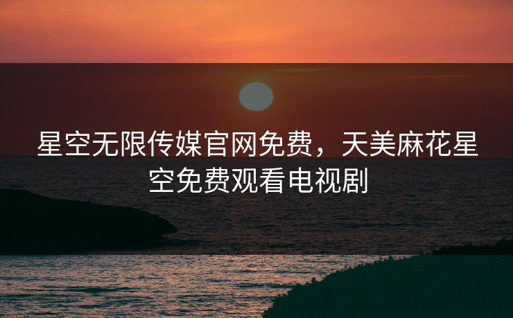 星空无限传媒官网免费，天美麻花星空免费观看电视剧