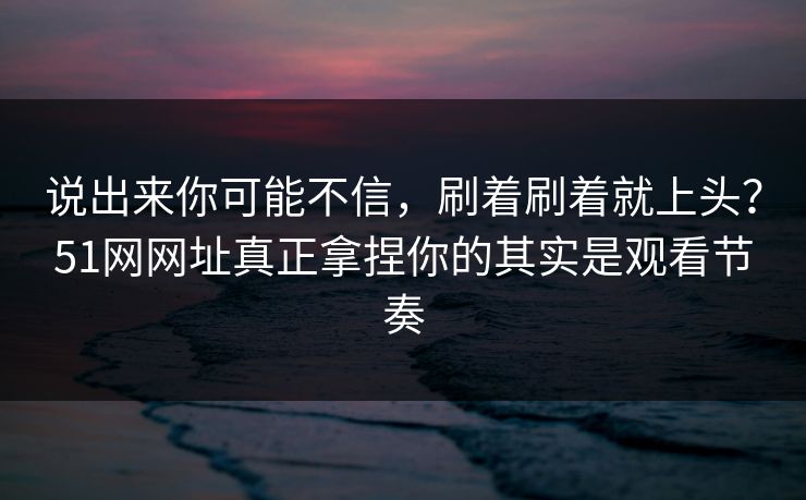 说出来你可能不信，刷着刷着就上头？51网网址真正拿捏你的其实是观看节奏